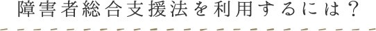 障碍者総合支援法を利用するには？